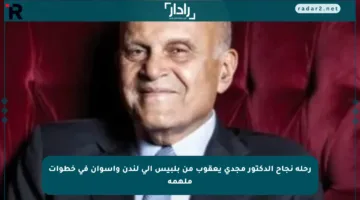 رحلة نجاح الدكتور مجدي يعقوب من بلبيس إلى لندن وأسوان في خطوات ملهمة